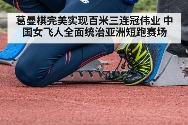 葛曼棋完美实现百米三连冠伟业 中国女飞人全面统治亚洲短跑赛场