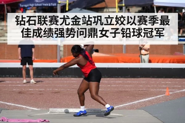 钻石联赛尤金站巩立姣以赛季最佳成绩强势问鼎女子铅球冠军